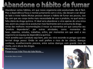 Abandonar certos hábitos, em que nosso organismo está acostumado não é fácil. Pois a dependência física e mental juntamente com o vício, não deixam o ser deixar de lado o triste hábito.Muitas pessoas deixam o hábito de fumar aos poucos, isso faz com que seu corpo tenha mais necessidade de usar o produto, no qual sente a falta diária da droga química. O ideal seria abandonar o vício apenas de uma única vez; assim seu corpo irá se acostumar mais facilmente sem o consumo da droga.Umas das melhores recomendações é trocar os momentos em que consumia seu “produto dependente”, por outras atividades, como: momentos de lazer, esportes, estudos, trabalhos; enfim, por momentos em que você e seu organismo se esqueça da dependência química.Você acredita que o produto seja bom, pois seu vício esconde os perigos que esta terrível droga possui. Então se você prefere o risco de ter câncer, doenças cardíacas, envelhecimento precoce, entre outras doenças com grande risco de morte, use e abuse das drogas.Pense nisso...Preserve sua Vida! Pois ela Vale Muito....Dica de Ellan, Milena e Jonatan.   Abandone o hábito de fumar