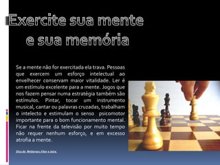 Exercite sua mente e sua memóriaSe a mente não for exercitada ela trava. Pessoas que exercem um esforço intelectual ao envelhecer conservam maior vitalidade. Ler é um estímulo excelente para a mente. Jogos que nos fazem pensar numa estratégia também são estímulos. Pintar, tocar um instrumento musical, cantar ou palavras cruzadas, trabalham o intelecto e estimulam o senso  psicomotor   importante para o bom funcionamento mental. Ficar na frente da televisão por muito tempo não requer nenhum esforço, e em excesso atrofia a mente.Dica de  Wellerson,Vitor e Joice.