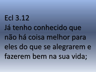 Ecl 3.12
Já tenho conhecido que
não há coisa melhor para
eles do que se alegrarem e
fazerem bem na sua vida;
 