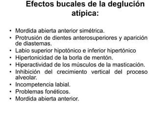 Efectos bucales de la deglución
atípica:
• Mordida abierta anterior simétrica.
• Protrusión de dientes anterosuperiores y aparición
de diastemas.
• Labio superior hipotónico e inferior hipertónico
• Hipertonicidad de la borla de mentón.
• Hiperactividad de los músculos de la masticación.
• Inhibición del crecimiento vertical del proceso
alveolar.
• Incompetencia labial.
• Problemas fonéticos.
• Mordida abierta anterior.
 