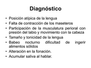 Diagnóstico
• Posición atípica de la lengua
• Falta de contracción de los maseteros
• Participación de la musculatura perioral con
presión del labio y movimiento con la cabeza
• Tamaño y tonicidad de la lengua
• Babeo nocturno dificultad de ingerir
alimentos sólidos
• Alteración en la fonación.
• Acumular saliva al hablar.
 