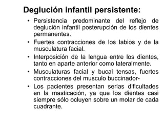 Deglución infantil persistente:
• Persistencia predominante del reflejo de
deglución infantil posterupción de los dientes
permanentes.
• Fuertes contracciones de los labios y de la
musculatura facial.
• Interposición de la lengua entre los dientes,
tanto en aparte anterior como lateralmente.
• Musculaturas facial y bucal tensas, fuertes
contracciones del musculo buccinador-
• Los pacientes presentan serias dificultades
en la masticación, ya que los dientes casi
siempre sólo ocluyen sobre un molar de cada
cuadrante.
 