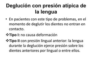 Deglución con presión atípica de
la lengua
• En pacientes con este tipo de problemas, en el
momento de deglutir los dientes no entran en
contacto.
Tipo I: no causa deformación
Tipo II con presión lingual anterior: la lengua
durante la deglución ejerce presión sobre los
dientes anteriores por lingual o entre ellos.
 
