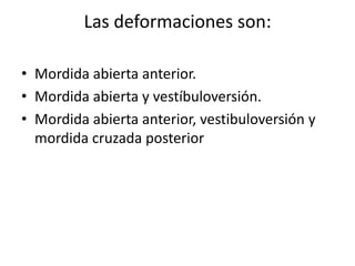 Las deformaciones son:
• Mordida abierta anterior.
• Mordida abierta y vestíbuloversión.
• Mordida abierta anterior, vestibuloversión y
mordida cruzada posterior
 