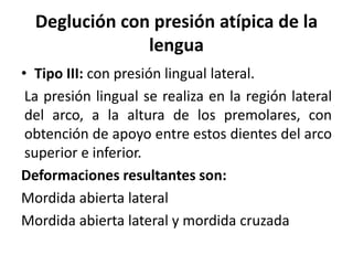 Deglución con presión atípica de la
lengua
• Tipo III: con presión lingual lateral.
La presión lingual se realiza en la región lateral
del arco, a la altura de los premolares, con
obtención de apoyo entre estos dientes del arco
superior e inferior.
Deformaciones resultantes son:
Mordida abierta lateral
Mordida abierta lateral y mordida cruzada
 