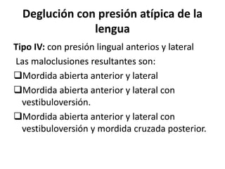 Deglución con presión atípica de la
lengua
Tipo IV: con presión lingual anterios y lateral
Las maloclusiones resultantes son:
Mordida abierta anterior y lateral
Mordida abierta anterior y lateral con
vestibuloversión.
Mordida abierta anterior y lateral con
vestibuloversión y mordida cruzada posterior.
 
