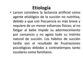 Etiología
• Larson considera la lactancia artificial como
agente etiológico de la succión no nutritiva,
debido a que con frecuencia es más breve y
requiere de un menor esfuerzos físicos; al no
fatigar al bebe impide su adormecimiento
por cansancio y no agota todo su instinto
natural de succión. Los hábitos de succión
tardía son el resultado de frustraciones
psicológicas debidas a contratiempos tanto
escolares como familiares.
 