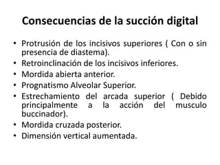 Consecuencias de la succión digital
• Protrusión de los incisivos superiores ( Con o sin
presencia de diastema).
• Retroinclinación de los incisivos inferiores.
• Mordida abierta anterior.
• Prognatismo Alveolar Superior.
• Estrechamiento del arcada superior ( Debido
principalmente a la acción del musculo
buccinador).
• Mordida cruzada posterior.
• Dimensión vertical aumentada.
 