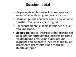 Succión labial
• -Se presenta en las maloclusiones que van
acompañadas de un gran resalte incisivo
• -También puede aparecer como una variante
o sustitución de la succión digital
• -Frecuentemente el labio inferior es el que
está implicado.
• Efectos Típicos: la interposición repetida del
labio inferior entre ambos incisivos da como
resultado una protrusión superior; una
lingualización del frente incisivo mandibular;
incremento del resalte y una mordida
abierta anterior.
 
