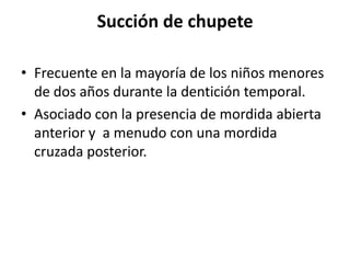 Succión de chupete
• Frecuente en la mayoría de los niños menores
de dos años durante la dentición temporal.
• Asociado con la presencia de mordida abierta
anterior y a menudo con una mordida
cruzada posterior.
 