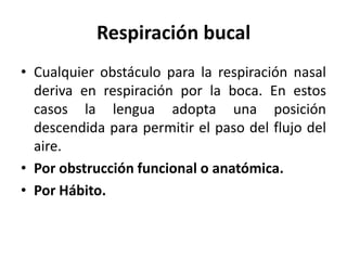 Respiración bucal
• Cualquier obstáculo para la respiración nasal
deriva en respiración por la boca. En estos
casos la lengua adopta una posición
descendida para permitir el paso del flujo del
aire.
• Por obstrucción funcional o anatómica.
• Por Hábito.
 