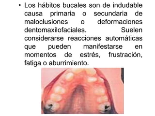 • Los hábitos bucales son de indudable
causa primaria o secundaria de
maloclusiones o deformaciones
dentomaxilofaciales. Suelen
considerarse reacciones automáticas
que pueden manifestarse en
momentos de estrés, frustración,
fatiga o aburrimiento.
 