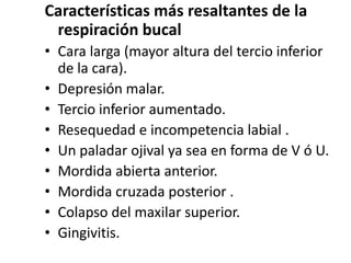 Características más resaltantes de la
respiración bucal
• Cara larga (mayor altura del tercio inferior
de la cara).
• Depresión malar.
• Tercio inferior aumentado.
• Resequedad e incompetencia labial .
• Un paladar ojival ya sea en forma de V ó U.
• Mordida abierta anterior.
• Mordida cruzada posterior .
• Colapso del maxilar superior.
• Gingivitis.
 