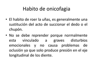 Habito de onicofagia
• El habito de roer la uñas, es generalmente una
sustitución del acto de succionar el dedo o el
chupón.
• No se debe reprender porque normalmente
esta vinculado a graves disturbios
emocionales y no causa problemas de
oclusión ya que solo produce presión en el eje
longitudinal de los diente.
 