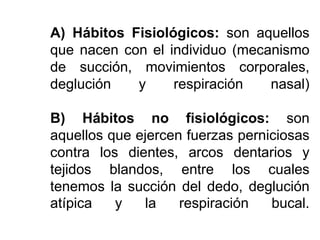A) Hábitos Fisiológicos: son aquellos
que nacen con el individuo (mecanismo
de succión, movimientos corporales,
deglución y respiración nasal)
B) Hábitos no fisiológicos: son
aquellos que ejercen fuerzas perniciosas
contra los dientes, arcos dentarios y
tejidos blandos, entre los cuales
tenemos la succión del dedo, deglución
atípica y la respiración bucal.
 