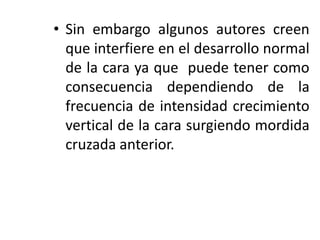 • Sin embargo algunos autores creen
que interfiere en el desarrollo normal
de la cara ya que puede tener como
consecuencia dependiendo de la
frecuencia de intensidad crecimiento
vertical de la cara surgiendo mordida
cruzada anterior.
 