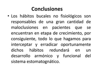 Conclusiones
• Los hábitos bucales no fisiológicos son
responsables de una gran cantidad de
maloclusiones en pacientes que se
encuentran en etapa de crecimiento, por
consiguiente, todo lo que hagamos para
interceptar y erradicar oportunamente
dichos hábitos redundará en un
desarrollo armónico y funcional del
sistema estomatognático.
 