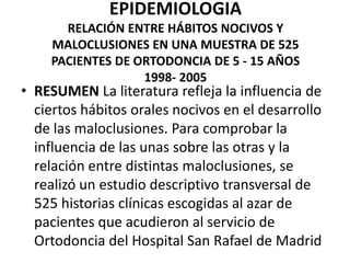 EPIDEMIOLOGIA
RELACIÓN ENTRE HÁBITOS NOCIVOS Y
MALOCLUSIONES EN UNA MUESTRA DE 525
PACIENTES DE ORTODONCIA DE 5 - 15 AÑOS
1998- 2005
• RESUMEN La literatura refleja la influencia de
ciertos hábitos orales nocivos en el desarrollo
de las maloclusiones. Para comprobar la
influencia de las unas sobre las otras y la
relación entre distintas maloclusiones, se
realizó un estudio descriptivo transversal de
525 historias clínicas escogidas al azar de
pacientes que acudieron al servicio de
Ortodoncia del Hospital San Rafael de Madrid
 