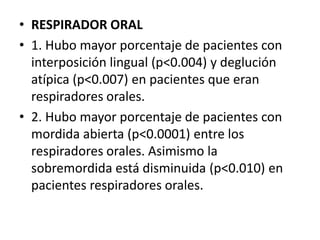 • RESPIRADOR ORAL
• 1. Hubo mayor porcentaje de pacientes con
interposición lingual (p<0.004) y deglución
atípica (p<0.007) en pacientes que eran
respiradores orales.
• 2. Hubo mayor porcentaje de pacientes con
mordida abierta (p<0.0001) entre los
respiradores orales. Asimismo la
sobremordida está disminuida (p<0.010) en
pacientes respiradores orales.
 