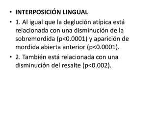 • INTERPOSICIÓN LINGUAL
• 1. Al igual que la deglución atípica está
relacionada con una disminución de la
sobremordida (p<0.0001) y aparición de
mordida abierta anterior (p<0.0001).
• 2. También está relacionada con una
disminución del resalte (p<0.002).
 