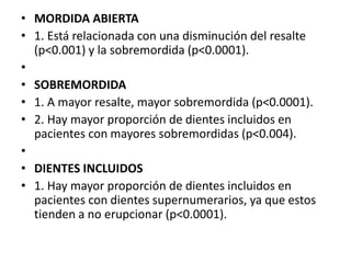 • MORDIDA ABIERTA
• 1. Está relacionada con una disminución del resalte
(p<0.001) y la sobremordida (p<0.0001).
•
• SOBREMORDIDA
• 1. A mayor resalte, mayor sobremordida (p<0.0001).
• 2. Hay mayor proporción de dientes incluidos en
pacientes con mayores sobremordidas (p<0.004).
•
• DIENTES INCLUIDOS
• 1. Hay mayor proporción de dientes incluidos en
pacientes con dientes supernumerarios, ya que estos
tienden a no erupcionar (p<0.0001).
 