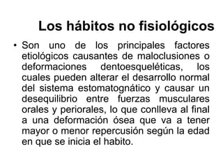 Los hábitos no fisiológicos
• Son uno de los principales factores
etiológicos causantes de maloclusiones o
deformaciones dentoesqueléticas, los
cuales pueden alterar el desarrollo normal
del sistema estomatognático y causar un
desequilibrio entre fuerzas musculares
orales y periorales, lo que conlleva al final
a una deformación ósea que va a tener
mayor o menor repercusión según la edad
en que se inicia el habito.
 