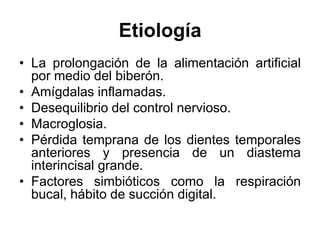 Etiología
• La prolongación de la alimentación artificial
por medio del biberón.
• Amígdalas inflamadas.
• Desequilibrio del control nervioso.
• Macroglosia.
• Pérdida temprana de los dientes temporales
anteriores y presencia de un diastema
interincisal grande.
• Factores simbióticos como la respiración
bucal, hábito de succión digital.
 