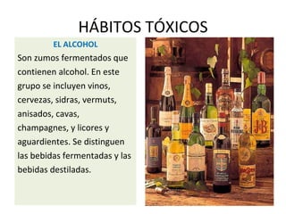 HÁBITOS TÓXICOS
EL ALCOHOL
Son zumos fermentados que
contienen alcohol. En este
grupo se incluyen vinos,
cervezas, sidras, vermuts,
anisados, cavas,
champagnes, y licores y
aguardientes. Se distinguen
las bebidas fermentadas y las
bebidas destiladas.
 