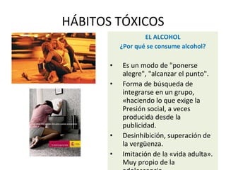 HÁBITOS TÓXICOS
EL ALCOHOL
¿Por qué se consume alcohol?
• Es un modo de "ponerse
alegre", "alcanzar el punto".
• Forma de búsqueda de
integrarse en un grupo,
«haciendo lo que exige la
Presión social, a veces
producida desde la
publicidad.
• Desinhibición, superación de
la vergüenza.
• Imitación de la «vida adulta».
Muy propio de la
 