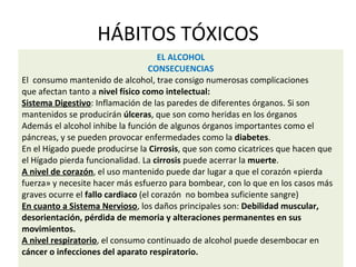 HÁBITOS TÓXICOS
EL ALCOHOL
CONSECUENCIAS
El consumo mantenido de alcohol, trae consigo numerosas complicaciones
que afectan tanto a nivel físico como intelectual:
Sistema Digestivo: Inflamación de las paredes de diferentes órganos. Si son
mantenidos se producirán úlceras, que son como heridas en los órganos
Además el alcohol inhibe la función de algunos órganos importantes como el
páncreas, y se pueden provocar enfermedades como la diabetes.
En el Hígado puede producirse la Cirrosis, que son como cicatrices que hacen que
el Hígado pierda funcionalidad. La cirrosis puede acerrar la muerte.
A nivel de corazón, el uso mantenido puede dar lugar a que el corazón «pierda
fuerza» y necesite hacer más esfuerzo para bombear, con lo que en los casos más
graves ocurre el fallo cardiaco (el corazón no bombea suficiente sangre)
En cuanto a Sistema Nervioso, los daños principales son: Debilidad muscular,
desorientación, pérdida de memoria y alteraciones permanentes en sus
movimientos.
A nivel respiratorio, el consumo continuado de alcohol puede desembocar en
cáncer o infecciones del aparato respiratorio.
 