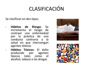 CLASIFICACIÓN
Se clasifican en dos tipos:
- Hábitos de Riesgo: Se
incrementa el riesgo de
contraer una enfermedad
por la práctica de una
conducta contraria a la
salud sin que intervengan
agentes tóxicos
- Hábitos Tóxicos: El daño
producido por agentes
tóxicos tales como el
alcohol, tabaco o las drogas
 