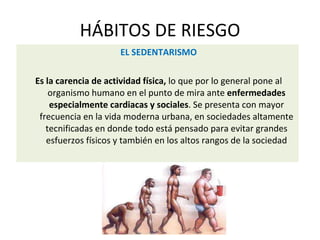 HÁBITOS DE RIESGO
EL SEDENTARISMO
Es la carencia de actividad física, lo que por lo general pone al
organismo humano en el punto de mira ante enfermedades
especialmente cardiacas y sociales. Se presenta con mayor
frecuencia en la vida moderna urbana, en sociedades altamente
tecnificadas en donde todo está pensado para evitar grandes
esfuerzos físicos y también en los altos rangos de la sociedad
 