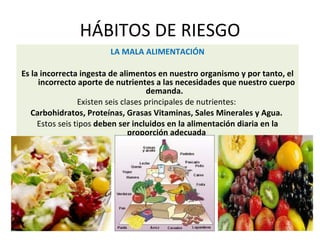 HÁBITOS DE RIESGO
LA MALA ALIMENTACIÓN
Es la incorrecta ingesta de alimentos en nuestro organismo y por tanto, el
incorrecto aporte de nutrientes a las necesidades que nuestro cuerpo
demanda.
Existen seis clases principales de nutrientes:
Carbohidratos, Proteínas, Grasas Vitaminas, Sales Minerales y Agua.
Estos seis tipos deben ser incluidos en la alimentación diaria en la
proporción adecuada
 