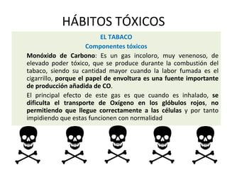 HÁBITOS TÓXICOS
EL TABACO
Componentes tóxicos
Monóxido de Carbono: Es un gas incoloro, muy venenoso, de
elevado poder tóxico, que se produce durante la combustión del
tabaco, siendo su cantidad mayor cuando la labor fumada es el
cigarrillo, porque el papel de envoltura es una fuente importante
de producción añadida de CO.
El principal efecto de este gas es que cuando es inhalado, se
dificulta el transporte de Oxígeno en los glóbulos rojos, no
permitiendo que llegue correctamente a las células y por tanto
impidiendo que estas funcionen con normalidad
 