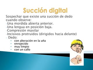 Sospechar que existe una succión de dedo
cuando observe:
-Una mordida abierta anterior.
-Una lengua en posición baja.
-Compresión maxilar
-Incisivos protruidos (dirigidos hacia delante)
- Dedo:
• con alteración en la uña
• enrojecido
• muy limpio
• con un callo
 