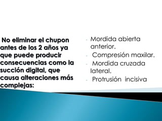 No eliminar el chupon
antes de los 2 años ya
que puede producir
consecuencias como la
succión digital, que
causa alteraciones más
complejas:
- Mordida abierta
anterior.
- Compresión maxilar.
- Mordida cruzada
lateral.
- Protrusión incisiva
 