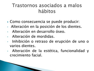  Como consecuencia se puede producir:
• Alteración en la posición de los dientes.
• Alteración en desarrollo óseo.
• Alteración de mordidas.
• Inhibición o retraso de erupción de uno o
varios dientes.
• Alteración de la estética, funcionalidad y
crecimiento facial.
 