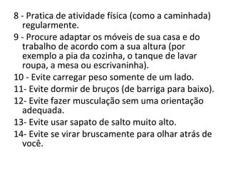 8 - Pratica de atividade física (como a caminhada) regularmente.  9 - Procure adaptar os móveis de sua casa e do trabalho de acordo com a sua altura (por exemplo a pia da cozinha, o tanque de lavar roupa, a mesa ou escrivaninha).  10 - Evite carregar peso somente de um lado.  11- Evite dormir de bruços (de barriga para baixo).  12- Evite fazer musculação sem uma orientação adequada.  13- Evite usar sapato de salto muito alto.  14- Evite se virar bruscamente para olhar atrás de você.  