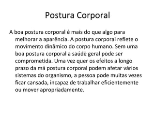 Postura Corporal A boa postura corporal é mais do que algo para melhorar a aparência. A postura corporal reflete o movimento dinâmico do corpo humano. Sem uma boa postura corporal a saúde geral pode ser comprometida. Uma vez quer os efeitos a longo prazo da má postura corporal podem afetar vários sistemas do organismo, a pessoa pode muitas vezes ficar cansada, incapaz de trabalhar eficientemente ou mover apropriadamente.  