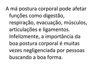 A má postura corporal pode afetar funções como digestão, respiração, evacuação, músculos, articulações e ligamentos. Infelizmente, a importância da boa postura corporal é muitas vezes negligenciada por pessoas buscando a boa forma. 