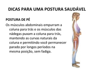 DICAS PARA UMA POSTURA SAUDÁVEL  POSTURA DE PÉ  Os músculos abdominais empurram a coluna para trás e os músculos das nádegas puxam a coluna para trás, mantendo as curvas naturais da coluna e permitindo você permanecer parado por longos períodos na mesma posição, sem fadiga.  