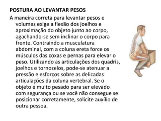 POSTURA AO LEVANTAR PESOS  A maneira correta para levantar pesos e volumes exige a flexão dos joelhos e aproximação do objeto junto ao corpo, agachando-se sem inclinar o corpo para frente. Contraindo a musculatura abdominal, com a coluna ereta force os músculos das coxas e pernas para elevar o peso. Utilizando as articulações dos quadris, joelhos e tornozelos, pode-se atenuar a pressão e esforços sobre as delicadas articulações da coluna vertebral. Se o objeto é muito pesado para ser elevado com segurança ou se você não consegue se posicionar corretamente, solicite auxílio de outra pessoa.  
