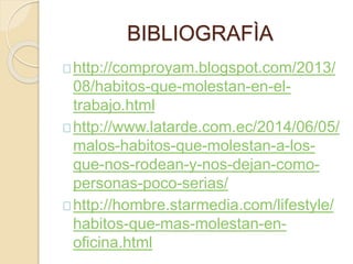 BIBLIOGRAFÌA
http://comproyam.blogspot.com/2013/
08/habitos-que-molestan-en-el-
trabajo.html
http://www.latarde.com.ec/2014/06/05/
malos-habitos-que-molestan-a-los-
que-nos-rodean-y-nos-dejan-como-
personas-poco-serias/
http://hombre.starmedia.com/lifestyle/
habitos-que-mas-molestan-en-
oficina.html
 