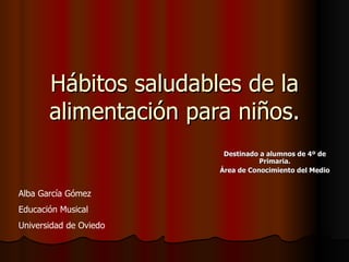 Hábitos saludables de la alimentación para niños. Destinado a alumnos de 4º de Primaria. Área de Conocimiento del Medio Alba García Gómez Educación Musical Universidad de Oviedo 