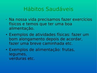 Hábitos Saudáveis Na nossa vida precisamos fazer exercícios físicos e temos que ter uma boa alimentação. Exemplos de atividades físicas: fazer um bom alongamento depois de acordar, fazer uma breve caminhada etc. Exemplos de alimentação: frutas, legumes, verduras etc. 