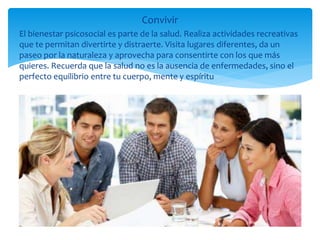 Convivir
El bienestar psicosocial es parte de la salud. Realiza actividades recreativas
que te permitan divertirte y distraerte. Visita lugares diferentes, da un
paseo por la naturaleza y aprovecha para consentirte con los que más
quieres. Recuerda que la salud no es la ausencia de enfermedades, sino el
perfecto equilibrio entre tu cuerpo, mente y espíritu
 
