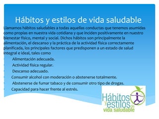 Hábitos y estilos de vida saludable
Llamamos hábitos saludables a todas aquellas conductas que tenemos asumidas
como propias en nuestra vida cotidiana y que inciden positivamente en nuestro
bienestar físico, mental y social. Dichos hábitos son principalmente la
alimentación, el descanso y la práctica de la actividad física correctamente
planificada, los principales factores que predisponen a un estado de salud
integral e ideal, tales como
• Alimentación adecuada.
• Actividad física regular.
• Descanso adecuado.
• Consumir alcohol con moderación o abstenerse totalmente.
• Abstenerse de fumar tabaco y de consumir otro tipo de drogas.
• Capacidad para hacer frente al estrés.
 