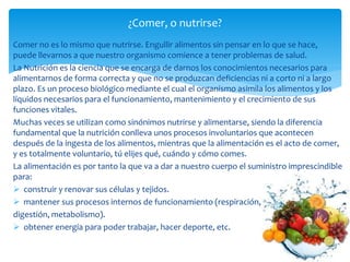Comer no es lo mismo que nutrirse. Engullir alimentos sin pensar en lo que se hace,
puede llevarnos a que nuestro organismo comience a tener problemas de salud.
La Nutrición es la ciencia que se encarga de darnos los conocimientos necesarios para
alimentarnos de forma correcta y que no se produzcan deficiencias ni a corto ni a largo
plazo. Es un proceso biológico mediante el cual el organismo asimila los alimentos y los
líquidos necesarios para el funcionamiento, mantenimiento y el crecimiento de sus
funciones vitales.
Muchas veces se utilizan como sinónimos nutrirse y alimentarse, siendo la diferencia
fundamental que la nutrición conlleva unos procesos involuntarios que acontecen
después de la ingesta de los alimentos, mientras que la alimentación es el acto de comer,
y es totalmente voluntario, tú elijes qué, cuándo y cómo comes.
La alimentación es por tanto la que va a dar a nuestro cuerpo el suministro imprescindible
para:
 construir y renovar sus células y tejidos.
 mantener sus procesos internos de funcionamiento (respiración,
digestión, metabolismo).
 obtener energía para poder trabajar, hacer deporte, etc.
¿Comer, o nutrirse?
 