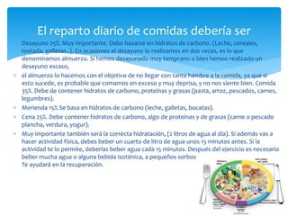  Desayuno 25%. Muy importante. Debe basarse en hidratos de carbono. (Leche, cereales,
tostada, galletas..). En ocasiones el desayuno lo realizamos en dos veces, es lo que
denominamos almuerzo. Si hemos desayunado muy temprano o bien hemos realizado un
desayuno escaso,
 el almuerzo lo hacemos con el objetivo de no llegar con tanta hambre a la comida, ya que si
esto sucede, es probable que comamos en exceso y muy deprisa, y no nos siente bien. Comida
35%. Debe de contener hidratos de carbono, proteínas y grasas (pasta, arroz, pescados, carnes,
legumbres).
 Merienda 15%.Se basa en hidratos de carbono (leche, galletas, bocatas).
 Cena 25%. Debe contener hidratos de carbono, algo de proteínas y de grasas (carne o pescado
plancha, verdura, yogur).
 Muy importante también será la correcta hidratación, (2 litros de agua al día). Si además vas a
hacer actividad física, debes beber un cuarto de litro de agua unos 15 minutos antes. Si la
actividad te lo permite, deberías beber agua cada 15 minutos. Después del ejercicio es necesario
beber mucha agua o alguna bebida isotónica, a pequeños sorbos, y que no excesivamente fría.
Te ayudará en la recuperación.
El reparto diario de comidas debería ser
 