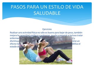 Ejercicios
Realizar una actividad física no sólo es bueno para bajar de peso, también
mejora la capacidad cardiaca y pulmonar, ayuda a prevenir e incluso tratar
enfermedades crónicas (como hipertensión, cáncer y depresión) y
disminuye el colesterol. Además, mejora la calidad del sueño y tiene un
efecto regulador del estrés, por lo que reduce la ansiedad y estabiliza el
estado de ánimo.
PASOS PARA UN ESTILO DE VIDA
SALUDABLE
 